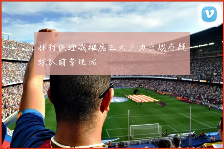 独行侠迎战雄鹿三大主力出战存疑球队前景堪忧