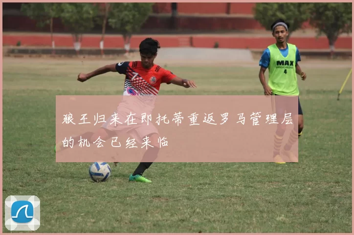 狼王归来在即托蒂重返罗马管理层的机会已经来临