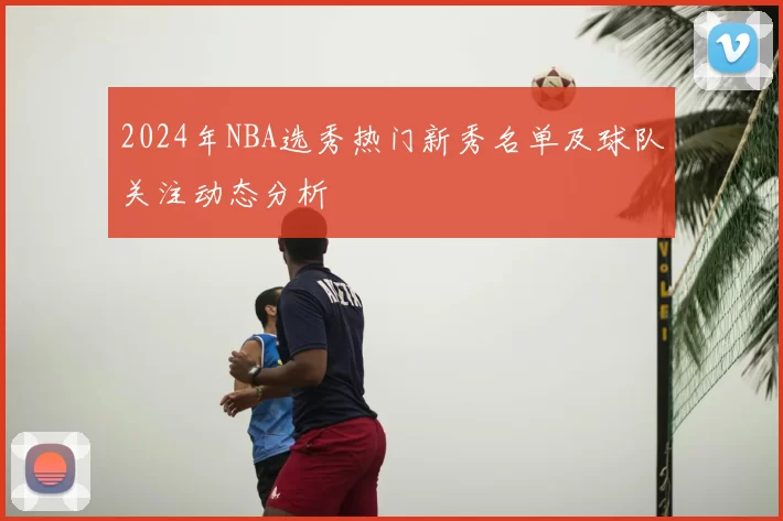 2024年NBA选秀热门新秀名单及球队关注动态分析
