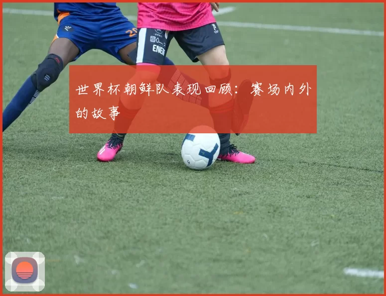 世界杯朝鲜队表现回顾:赛场内外的故事