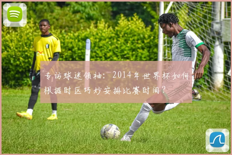 专访球迷领袖：2014年世界杯如何根据时区巧妙安排比赛时间？