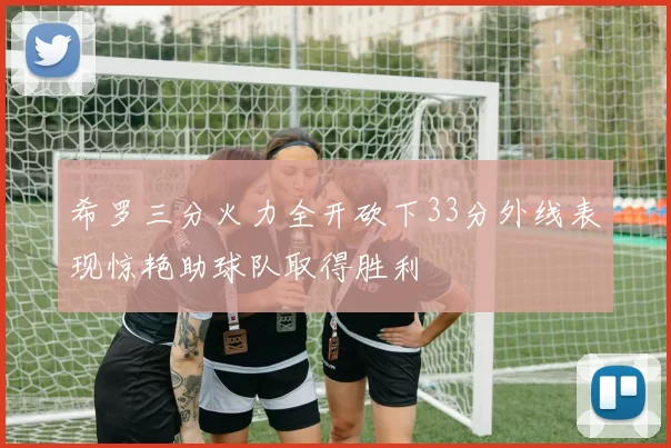 希罗三分火力全开砍下33分外线表现惊艳助球队取得胜利