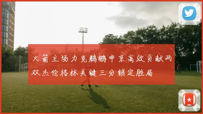 火箭主场力克鹈鹕申京高效贡献两双杰伦格林关键三分锁定胜局