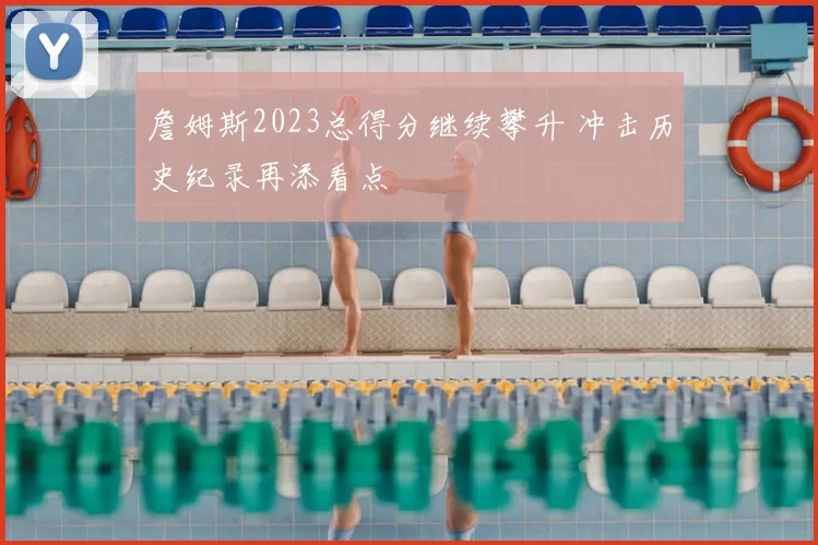 詹姆斯2023总得分继续攀升 冲击历史纪录再添看点