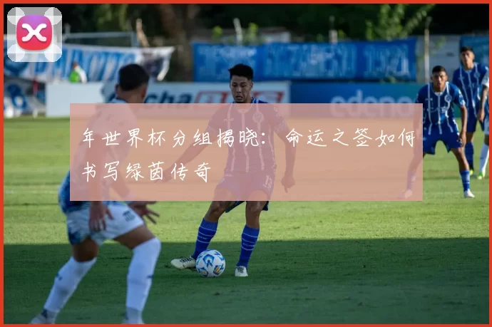 年世界杯分组揭晓：命运之签如何书写绿茵传奇
