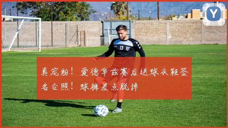 真宠粉!爱德华兹赛后送球衣鞋签名合照!球裤差点脱掉