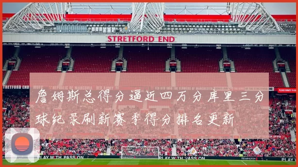 詹姆斯总得分逼近四万分库里三分球纪录刷新赛季得分排名更新