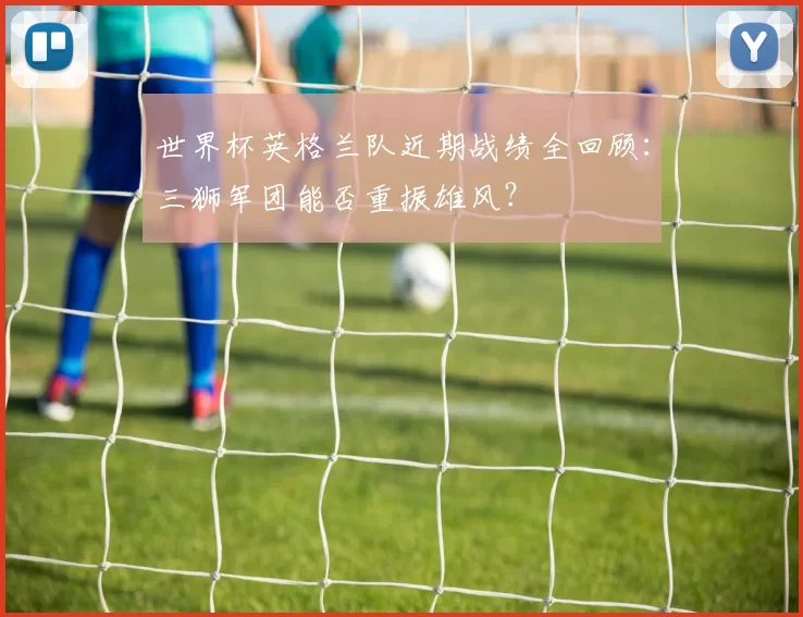 世界杯英格兰队近期战绩全回顾:三狮军团能否重振雄风?