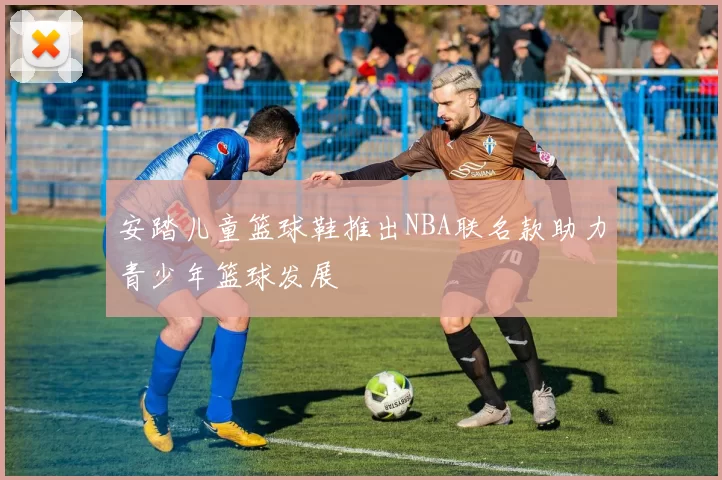 安踏儿童篮球鞋推出NBA联名款助力青少年篮球发展