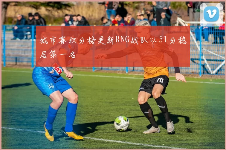 城市赛积分榜更新RNG战队以51分稳居第一名
