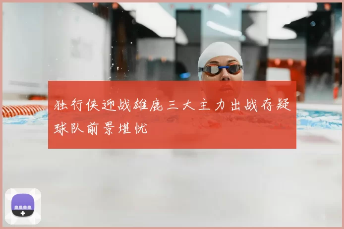 独行侠迎战雄鹿三大主力出战存疑球队前景堪忧