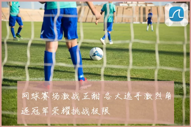 网球赛场激战正酣 各大选手激烈角逐冠军荣耀挑战极限