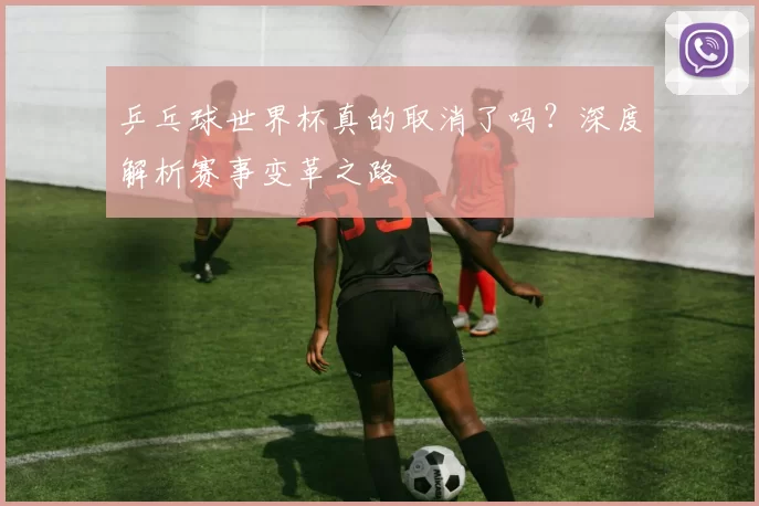 乒乓球世界杯真的取消了吗?深度解析赛事变革之路