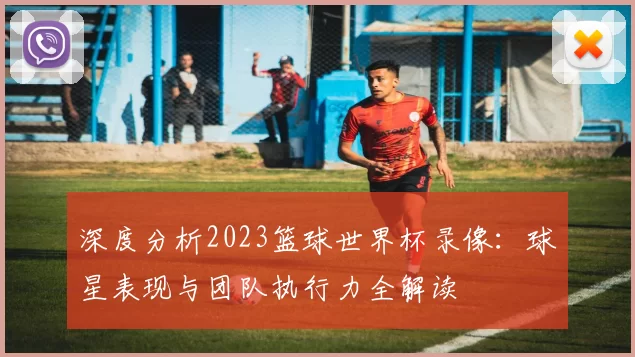 深度分析2023篮球世界杯录像:球星表现与团队执行力全解读