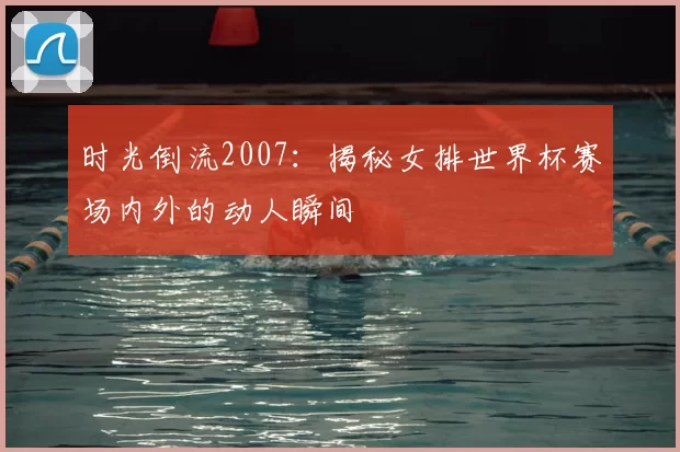 时光倒流2007：揭秘女排世界杯赛场内外的动人瞬间