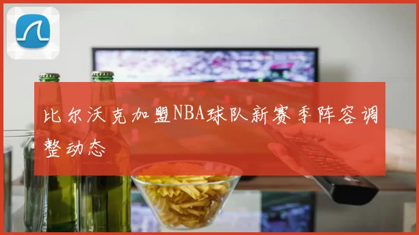 比尔沃克加盟NBA球队新赛季阵容调整动态