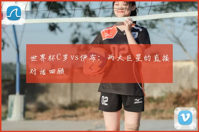 世界杯C罗vs伊布:两大巨星的直接对话回顾