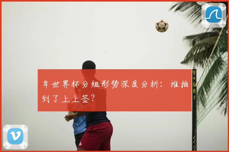 年世界杯分组形势深度分析：谁抽到了上上签？