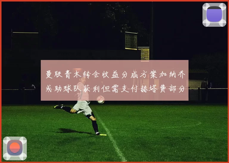 曼联青木转会收益分成方案加纳乔或助球队获利但需支付赫塔费部分收益
