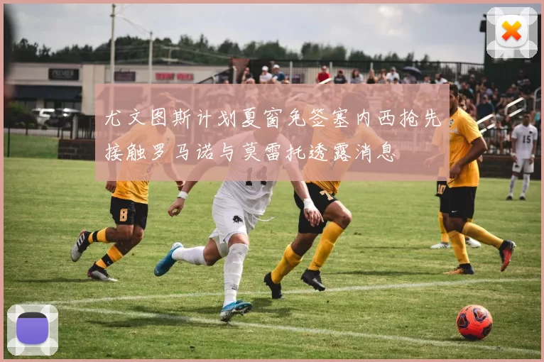 尤文图斯计划夏窗免签塞内西抢先接触罗马诺与莫雷托透露消息