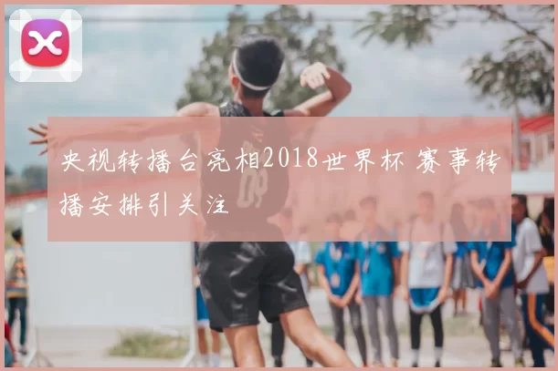 央视转播台亮相2018世界杯 赛事转播安排引关注